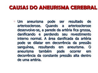 CAUSAS DO ANEURISMA CEREBRAL Um aneurisma pode ser resultado de arteriosclerose. Quando a arteriosclerose desenvolve-se, a parede da artéria fica grossa, danificando e perdendo seu revestimento interno normal. A área danificada da artéria pode se dilatar em decorrência da pressão sanguínea, resultando em aneurisma. O aneurisma também pode ocorrer em decorrência da constante pressão alta dentro de uma artéria. 
