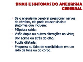 SINAIS E SINTOMAS DO ANEURISMA CEREBRAL Se o aneurisma cerebral pressionar nervos do cérebro, ele pode causar sinais e sintomas que incluem: Pálpebra caída; Visão dupla ou outras alterações na vista; Dor acima ou atrás do olho; Pupila dilatada; Fraqueza ou falta de sensibilidade em um lado da face ou do corpo. 