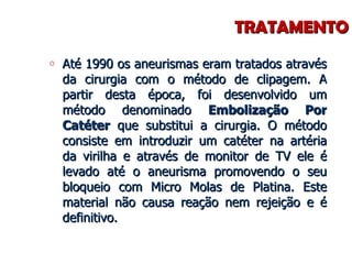 TRATAMENTO Até 1990 os aneurismas eram tratados através da cirurgia com o método de clipagem. A partir desta época, foi desenvolvido um método denominado  Embolização Por Catéter  que substitui a cirurgia. O método consiste em introduzir um catéter na artéria da virilha e através de monitor de TV ele é levado até o aneurisma promovendo o seu bloqueio com Micro Molas de Platina. Este material não causa reação nem rejeição e é definitivo. 
