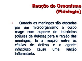 Reação do Organismo (Fisiologia) Quando as meninges são atacadas por um microorganismo o corpo reage com suporte de leucócitos (células de defesa) para a região das meninges, lá a reação entre as células de defesa e o agente infeccioso causa uma reação inflamatória.  