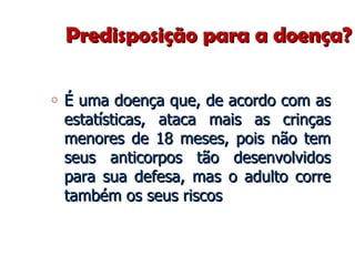 Predisposição para a doença? É uma doença que, de acordo com as estatísticas, ataca mais as crinças menores de 18 meses, pois não tem seus anticorpos tão desenvolvidos para sua defesa, mas o adulto corre também os seus riscos 