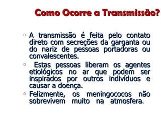 Como Ocorre a Transmissão? A transmissão é feita pelo contato direto com secreções da garganta ou do nariz de pessoas portadoras ou convalescentes. Estas pessoas liberam os agentes etiológicos no ar que podem ser inspirados por outros indivíduos e causar a doença.  Felizmente, os meningococos não sobrevivem muito na atmosfera .  