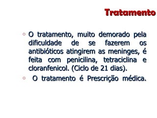 Tratamento O tratamento, muito demorado pela dificuldade de se fazerem os antibióticos atingirem as meninges, é feita com penicilina, tetraciclina e cloranfenicol. (Ciclo de 21 dias). O tratamento é Prescrição médica. 