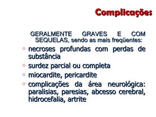 Complicações  GERALMENTE GRAVES E COM SEQUELAS, sendo as mais freqüentes: necroses profundas com perdas de substância  surdez parcial ou completa  miocardite, pericardite  complicações da área neurológica: paralisias, paresias, abcesso cerebral, hidrocefalia, artrite  