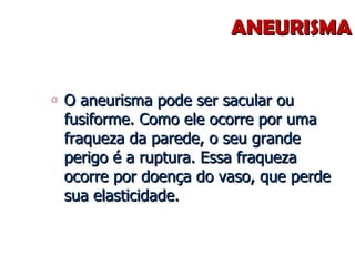 ANEURISMA O aneurisma pode ser sacular ou fusiforme. Como ele ocorre por uma fraqueza da parede, o seu grande perigo é a ruptura. Essa fraqueza ocorre por doença do vaso, que perde sua elasticidade. 