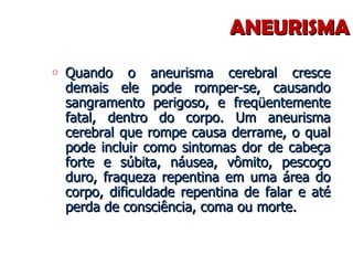 ANEURISMA Quando o aneurisma cerebral cresce demais ele pode romper-se, causando sangramento perigoso, e freqüentemente fatal, dentro do corpo. Um aneurisma cerebral que rompe causa derrame, o qual pode incluir como sintomas dor de cabeça forte e súbita, náusea, vômito, pescoço duro, fraqueza repentina em uma área do corpo, dificuldade repentina de falar e até perda de consciência, coma ou morte. 