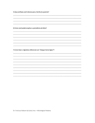 5) Que profilaxia você indicaria para a família do paciente?
________________________________________________________________________________________
________________________________________________________________________________________
________________________________________________________________________________________
________________________________________________________________________________________
6) Como você poderia explicar a persistência da febre?
________________________________________________________________________________________
________________________________________________________________________________________
________________________________________________________________________________________
________________________________________________________________________________________
________________________________________________________________________________________
________________________________________________________________________________________
7) Como fazer o dignóstico diferencial com "dengue hemorrágico"?
________________________________________________________________________________________
________________________________________________________________________________________
________________________________________________________________________________________
________________________________________________________________________________________
________________________________________________________________________________________
________________________________________________________________________________________
________________________________________________________________________________________
________________________________________________________________________________________
________________________________________________________________________________________
Dr. Francisco Robson da Costa Lima – Infectologista Pediatra
 