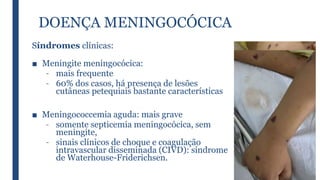 DOENÇA MENINGOCÓCICA
Síndromes clínicas:
■ Meningite meningocócica:
– mais frequente
– 60% dos casos, há presença de lesões
cutâneas petequiais bastante características
■ Meningococcemia aguda: mais grave
– somente septicemia meningocócica, sem
meningite,
– sinais clínicos de choque e coagulação
intravascular disseminada (CIVD): síndrome
de Waterhouse-Friderichsen.
 