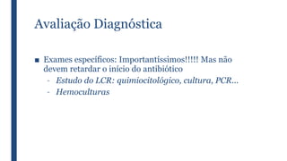 Avaliação Diagnóstica
■ Exames específicos: Importantíssimos!!!!! Mas não
devem retardar o início do antibiótico
– Estudo do LCR: quimiocitológico, cultura, PCR...
– Hemoculturas
 