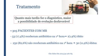 Tratamento
Quanto mais tardio for o diagnóstico, maior
a possibilidade de evolução desfavorável
• 305 PACIENTES COM MB
- 53 (17,4%) receberam antibiótico na 1ª hora 1(1,9%) óbito
- 252 (82,6%) não receberam antibiótico na 1ª hora  30 (11,9%) óbitos
Clin Infect Dis 2004;39:1267-84
 