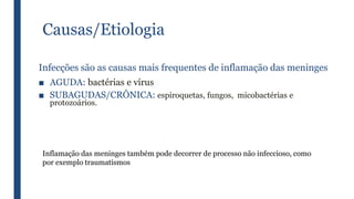 Causas/Etiologia
Infecções são as causas mais frequentes de inflamação das meninges
■ AGUDA: bactérias e vírus
■ SUBAGUDAS/CRÔNICA: espiroquetas, fungos, micobactérias e
protozoários.
Inflamação das meninges também pode decorrer de processo não infeccioso, como
por exemplo traumatismos
 