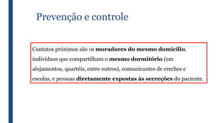 Prevenção e controle
Contatos próximos são os moradores do mesmo domicílio,
indivíduos que compartilham o mesmo dormitório (em
alojamentos, quartéis, entre outros), comunicantes de creches e
escolas, e pessoas diretamente expostas às secreções do paciente.
 