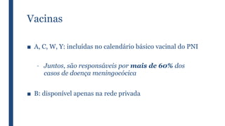 Vacinas
■ A, C, W, Y: incluídas no calendário básico vacinal do PNI
– Juntos, são responsáveis por mais de 60% dos
casos de doença meningocócica
■ B: disponível apenas na rede privada
 