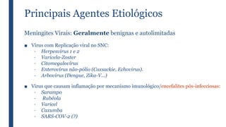 Principais Agentes Etiológicos
Meningites Virais: Geralmente benignas e autolimitadas
■ Vírus com Replicação viral no SNC:
– Herpesvírus 1 e 2
– Varicela-Zoster
– Citomegalovírus
– Enterovírus não-pólio (Coxsackie, Echovirus).
– Arbovírus (Dengue, Zika-V...)
■ Virus que causam inflamação por mecanismo imunológico/encefalites pós-infecciosas:
– Sarampo
– Rubéola
– Varicel
– Caxumba
– SARS-COV-2 (?)
 