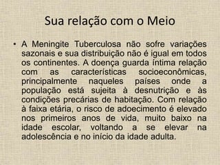 Sua relação com o Meio 
• A Meningite Tuberculosa não sofre variações 
sazonais e sua distribuição não é igual em todos 
os continentes. A doença guarda íntima relação 
com as características socioeconômicas, 
principalmente naqueles países onde a 
população está sujeita à desnutrição e às 
condições precárias de habitação. Com relação 
à faixa etária, o risco de adoecimento é elevado 
nos primeiros anos de vida, muito baixo na 
idade escolar, voltando a se elevar na 
adolescência e no início da idade adulta. 
 