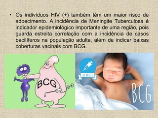 • Os indivíduos HIV (+) também têm um maior risco de 
adoecimento. A incidência de Meningite Tuberculosa é 
indicador epidemiológico importante de uma região, pois 
guarda estreita correlação com a incidência de casos 
bacilíferos na população adulta, além de indicar baixas 
coberturas vacinais com BCG. 
 