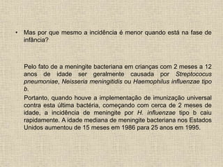 • Mas por que mesmo a incidência é menor quando está na fase de 
infância? 
Pelo fato de a meningite bacteriana em crianças com 2 meses a 12 
anos de idade ser geralmente causada por Streptococus 
pneumoniae, Neisseria meningitidis ou Haemophilus influenzae tipo 
b. 
Portanto, quando houve a implementação de imunização universal 
contra esta última bactéria, começando com cerca de 2 meses de 
idade, a incidência de meningite por H. influenzae tipo b caiu 
rapidamente. A idade mediana de meningite bacteriana nos Estados 
Unidos aumentou de 15 meses em 1986 para 25 anos em 1995. 
 