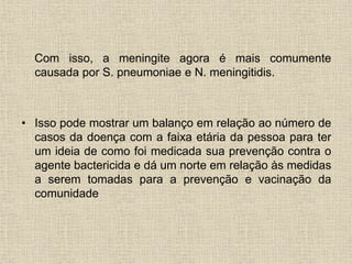 Com isso, a meningite agora é mais comumente 
causada por S. pneumoniae e N. meningitidis. 
• Isso pode mostrar um balanço em relação ao número de 
casos da doença com a faixa etária da pessoa para ter 
um ideia de como foi medicada sua prevenção contra o 
agente bactericida e dá um norte em relação às medidas 
a serem tomadas para a prevenção e vacinação da 
comunidade 
 