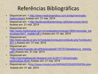 Referências Bibliográficas 
• Disponível em: < http://www.medicinapratica.com.br/tag/meningite-tuberculosa/> 
Acesso em: 31 mar. 2014 
• Disponível em: < http://textbookofbacteriology.net/tuberculosis.html> 
Acesso em: 31 mar. 2014 
• Disponível em: 
http://www.medicinanet.com.br/conteudos/revisoes/1809/meningite_tub 
erculosa.htm?_mobile=off > Acesso em: 01 abr. 2014 
• Disponível em: 
http://www.saude.pr.gov.br/modules/conteudo/conteudo.php?conteudo= 
521 > Acesso em: 31 mar. 2014 
• Disponível em: 
<http://www.fcsaude.ubi.pt/thesis/upload/118/757/silvestrecruz_mening. 
pdf> Acesso em: 31 mar. 2014 
• Disponível em: 
<http://meningitesaude.blogspot.com.br/2011/12/meningite-tuberculosa. 
html> Acesso em: 31 mar. 2014 
• Disponível em: <http://www.misodor.com/MENINGITES%20PEDIATRIA.php> 
Acesso em: 01 abr. 2014 
