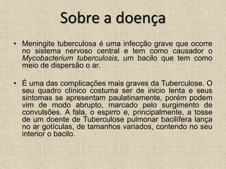 Sobre a doença 
• Meningite tuberculosa é uma infecção grave que ocorre 
no sistema nervoso central e tem como causador o 
Mycobacterium tuberculosis, um bacilo que tem como 
meio de dispersão o ar. 
• É uma das complicações mais graves da Tuberculose. O 
seu quadro clínico costuma ser de inicio lenta e seus 
sintomas se apresentam paulatinamente, porém podem 
vim de modo abrupto, marcado pelo surgimento de 
convulsões. A fala, o espirro e, principalmente, a tosse 
de um doente de Tuberculose pulmonar bacilífera lança 
no ar gotículas, de tamanhos variados, contendo no seu 
interior o bacilo. 
 