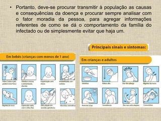 • Portanto, deve-se procurar transmitir à população as causas 
e consequências da doença e procurar sempre analisar com 
o fator moradia da pessoa, para agregar informações 
referentes de como se dá o comportamento da família do 
infectado ou de simplesmente evitar que haja um. 
 