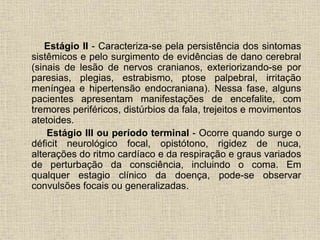 Estágio II - Caracteriza-se pela persistência dos sintomas 
sistêmicos e pelo surgimento de evidências de dano cerebral 
(sinais de lesão de nervos cranianos, exteriorizando-se por 
paresias, plegias, estrabismo, ptose palpebral, irritação 
meníngea e hipertensão endocraniana). Nessa fase, alguns 
pacientes apresentam manifestações de encefalite, com 
tremores periféricos, distúrbios da fala, trejeitos e movimentos 
atetoides. 
Estágio III ou período terminal - Ocorre quando surge o 
déficit neurológico focal, opistótono, rigidez de nuca, 
alterações do ritmo cardíaco e da respiração e graus variados 
de perturbação da consciência, incluindo o coma. Em 
qualquer estagio clínico da doença, pode-se observar 
convulsões focais ou generalizadas. 
 