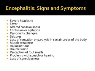    Severe headache
   Fever
   Altered consciousness
   Confusion or agitation
   Personality changes
   Seizures
   Loss of sensation or paralysis in certain areas of the body
   Muscle weakness
   Hallucinations
   Double vision
   Perception of foul smells
   Problems with speech or hearing
   Loss of consciousness
 