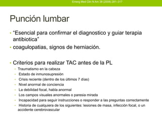 Emerg Med Clin N Am 38 (2008) 281–317




Punción lumbar
• “Esencial para confirmar el diagnostico y guiar terapia
  antibiotica”
• coagulopatias, signos de herniación.


• Criterios para realizar TAC antes de la PL
  • Traumatismo en la cabeza
  •   Estado de inmunosupresión
  •   Crisis reciente (dentro de los últimos 7 días)
  •   Nivel anormal de conciencia
  •   La debilidad focal, habla anormal
  •   Los campos visuales anormales o paresia mirada
  •   Incapacidad para seguir instrucciones o responder a las preguntas correctamente
  •   Historia de cualquiera de los siguientes: lesiones de masa, infección focal, o un
      accidente cerebrovascular
 
