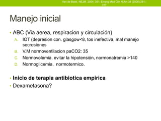 Van de Beek. NEJM. 2004; 351; Emerg Med Clin N Am 38 (2008) 281–
                                                        317




Manejo inicial
• ABC (Via aerea, respiracion y circulación)
  A. IOT (depresion con. glasgow<8, tos inefectiva, mal manejo
     secresiones
  B. V.M normoventilacion paCO2: 35
  C. Normovolemia, evitar la hipotensión, normonatremia >140
  D. Normoglicemia, normotermico.


• Inicio de terapia antibiotica empirica
• Dexametasona?
 