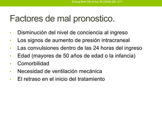 Emerg Med Clin N Am 38 (2008) 281–317




Factores de mal pronostico.
•   Disminución del nivel de conciencia al ingreso
•   Los signos de aumento de presión intracraneal
•   Las convulsiones dentro de las 24 horas del ingreso
•   Edad (mayores de 50 años de edad o la infancia)
•   Comorbilidad
•   Necesidad de ventilación mecánica
•   El retraso en el inicio del tratamiento
 
