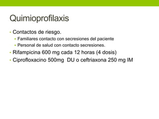 Quimioprofilaxis
• Contactos de riesgo.
   Familiares contacto con secresiones del paciente
   Personal de salud con contacto secresiones.
• Rifampicina 600 mg cada 12 horas (4 dosis)
• Ciprofloxacino 500mg DU o ceftriaxona 250 mg IM
 