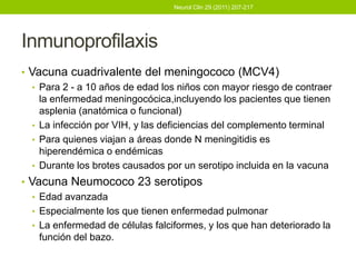 Neurol Clin 29 (2011) 207-217




Inmunoprofilaxis
• Vacuna cuadrivalente del meningococo (MCV4)
   • Para 2 - a 10 años de edad los niños con mayor riesgo de contraer
     la enfermedad meningocócica,incluyendo los pacientes que tienen
     asplenia (anatómica o funcional)
   • La infección por VIH, y las deficiencias del complemento terminal
   • Para quienes viajan a áreas donde N meningitidis es
     hiperendémica o endémicas
   • Durante los brotes causados por un serotipo incluida en la vacuna
• Vacuna Neumococo 23 serotipos
   • Edad avanzada
   • Especialmente los que tienen enfermedad pulmonar
   • La enfermedad de células falciformes, y los que han deteriorado la
     función del bazo.
 