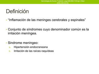 Semiologia de Suros 7 edición, pag 848-850; N Engl J Med
                                                2006;354:44-53.




Definición
• “Inflamación de las meninges cerebrales y espinales”


• Conjunto de síndromes cuyo denominador común es la
 irritación meníngea.

• Sindrome meningeo:
  a. Hipertensión endocraneana
  b. Irritación de las raíces raquídeas
 