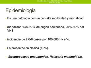 Infect Dis Clin N Am 22 (2008) 33–52; N Engl J Med
                                          2006;354:44-53.




Epidemiologia
• Es una patologia comun con alta morbilidad y mortalidad


• mortalidad 13%-27% de origen bacteriano, 20%-50% por
 VHS.

• incidencia de 2.6-8 casos por 100.000 Hx año.


• La presentación clasica (40%).


• Streptococcus pneumoniae, Neisseria meningitidis.
 