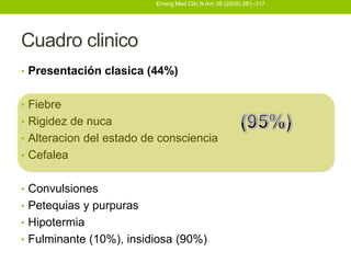 Emerg Med Clin N Am 38 (2008) 281–317




Cuadro clinico
• Presentación clasica (44%)


• Fiebre
• Rigidez de nuca
• Alteracion del estado de consciencia
• Cefalea


• Convulsiones
• Petequias y purpuras
• Hipotermia
• Fulminante (10%), insidiosa (90%)
 