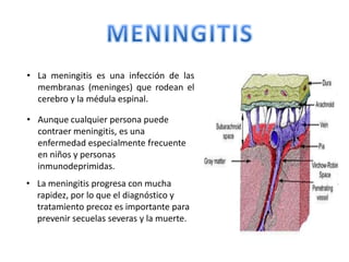 • La meningitis es una infección de las
  membranas (meninges) que rodean el
  cerebro y la médula espinal.

• Aunque cualquier persona puede
  contraer meningitis, es una
  enfermedad especialmente frecuente
  en niños y personas
  inmunodeprimidas.
• La meningitis progresa con mucha
  rapidez, por lo que el diagnóstico y
  tratamiento precoz es importante para
  prevenir secuelas severas y la muerte.
 