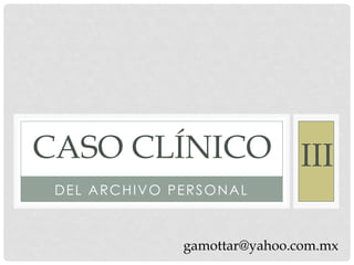 CASO CLÍNICO III
 DEL ARCHIVO PERSONAL



              gamottar@yahoo.com.mx
 