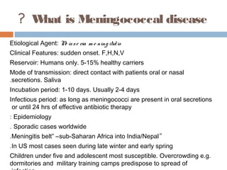? W is Meningococcal disease
      hat
Etiological Agent: N is s e ria m e ning itid is
                    e
Clinical Features: sudden onset. F,H,N,V
Reservoir: Humans only. 5-15% healthy carriers
Mode of transmission: direct contact with patients oral or nasal
.secretions. Saliva
Incubation period: 1-10 days. Usually 2-4 days
Infectious period: as long as meningococci are present in oral secretions
 or until 24 hrs of effective antibiotic therapy
: Epidemiology
. Sporadic cases worldwide
.Meningitis belt” –sub-Saharan Africa into India/Nepal“
.In US most cases seen during late winter and early spring
Children under five and adolescent most susceptible. Overcrowding e.g.
dormitories and military training camps predispose to spread of
 