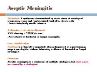 Aseptic Meningitis
Definition: A syndrome characterized by acute onset of meningeal
symptoms, fever, and cerebrospinal fluid pleocytosis, with
. bacteriologically sterile cultures

:Laboratory criteria for diagnosis
 CSF showing ≥ 5 W cu mm
                     BC/
. No evidence of bacterial or fungal meningitis

Case classification
Confirm a clinically compatible illness diagnosed by a physician as
        ed:
aseptic meningitis, with no laboratory evidence of bacterial or fungal
meningitis

Comment
Aseptic meningitis is a syndrome of multiple etiologies, but most cases
are caused by a viral agent
 