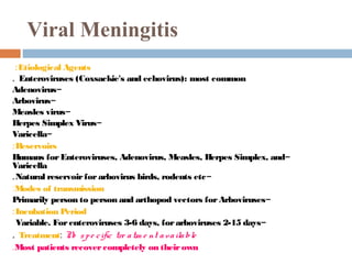 Viral Meningitis
 : Etiological Agents
. Enteroviruses (Coxsackie's and echovirus): most common
Adenovirus-
Arbovirus-
Measles virus-
Herpes Simplex Virus-
Varicella-
: Reservoirs
Humans for Enteroviruses, Adenovirus, Measles, Herpes Simplex, and-
Varicella
. Natural reservoir for arbovirus birds, rodents etc-
:Modes of transmission
Primarily person to person and arthopod vectors for Arboviruses-
: Incubation Period
  Variable. For enteroviruses 3-6 days, for arboviruses 2-15 days-
. Treatment: N s p e c ific tre a tm e nt a v a ila ble
                 o
.Most patients recover completely on their own
 