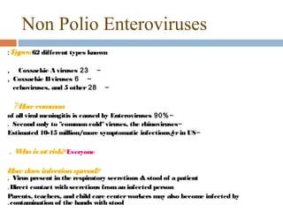 Non Polio Enteroviruses
: Types:62 different types known

, Coxsackie A viruses 23 -
, Coxsackie B viruses 6 -
  echoviruses, and 5 other 28 -

 ? H com on
    ow  m
of all viral meningitis is caused by Enteroviruses 90% -
. Second only to "common cold" viruses, the rhinoviruses-
Estimated 10-15 million/more symptomatic infections/ in US-
                                                        yr

. W is at risk? Everyone
   ho

H does infection spread?
 ow
. Virus present in the respiratory secretions & stool of a patient
. Direct contact with secretions from an infected person
Parents, teachers, and child care center workers may also become infected by
. contamination of the hands with stool
 