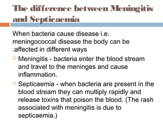 The difference between Meningitis
and Septicaemia
When bacteria cause disease i.e.
meningococcal disease the body can be
:affected in different ways
 Meningitis - bacteria enter the blood stream

  and travel to the meninges and cause
  inflammation.
 Septicaemia - when bacteria are present in the

  blood stream they can multiply rapidly and
  release toxins that poison the blood. (The rash
  associated with meningitis is due to
  septicaemia.)
 