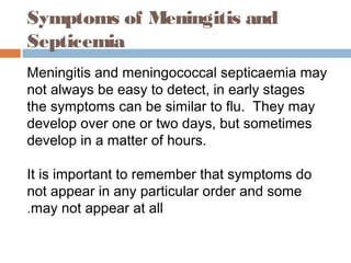 Symptoms of Meningitis and
Septicemia
Meningitis and meningococcal septicaemia may
not always be easy to detect, in early stages
the symptoms can be similar to flu.  They may
develop over one or two days, but sometimes
develop in a matter of hours.

It is important to remember that symptoms do
not appear in any particular order and some
.may not appear at all
 