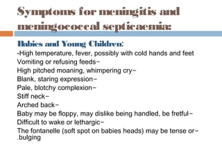 Symptoms for meningitis and
meningococcal septicaemia:
Babies and Young Children:
-High temperature, fever, possibly with cold hands and feet
Vomiting or refusing feeds-
High pitched moaning, whimpering cry-
Blank, staring expression-
Pale, blotchy complexion-
Stiff neck-
Arched back-
Baby may be floppy, may dislike being handled, be fretful-
Difficult to wake or lethargic-
The fontanelle (soft spot on babies heads) may be tense or-
.bulging
 