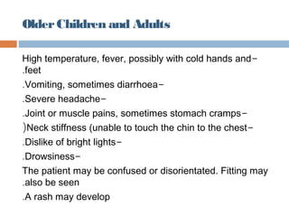 Older Children and Adults

High temperature, fever, possibly with cold hands and-
.feet
.Vomiting, sometimes diarrhoea-
.Severe headache-
.Joint or muscle pains, sometimes stomach cramps-
(Neck stiffness (unable to touch the chin to the chest -
.Dislike of bright lights-
.Drowsiness-
The patient may be confused or disorientated. Fitting may
.also be seen
.A rash may develop
 