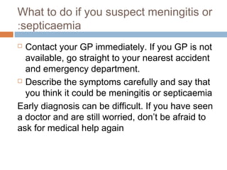 What to do if you suspect meningitis or
:septicaemia
 Contact your GP immediately. If you GP is not
  available, go straight to your nearest accident
  and emergency department.
 Describe the symptoms carefully and say that

  you think it could be meningitis or septicaemia
Early diagnosis can be difficult. If you have seen
a doctor and are still worried, don’t be afraid to
ask for medical help again
 