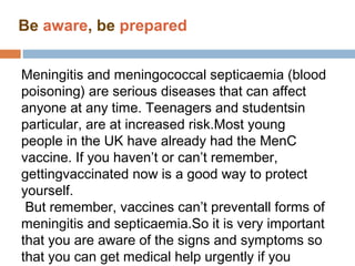 Be aware, be prepared


Meningitis and meningococcal septicaemia (blood
poisoning) are serious diseases that can affect
anyone at any time. Teenagers and studentsin
particular, are at increased risk.Most young
people in the UK have already had the MenC
vaccine. If you haven’t or can’t remember,
gettingvaccinated now is a good way to protect
yourself.
 But remember, vaccines can’t preventall forms of
meningitis and septicaemia.So it is very important
that you are aware of the signs and symptoms so
that you can get medical help urgently if you
 