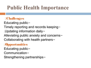 Public Health Importance
: Challenges
Educating public-
Timely reporting and records keeping-
.Updating information daily-
Alleviating public anxiety and concerns-
Collaborating with health partners-
: Opportunities
Educating public-
Communication-
Strengthening partnerships-
 