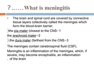 ?…… What is meningitis
o   The brain and spinal cord are covered by connective
    tissue layers collectively called the meninges which
    form the blood-brain barrier.
(the pia mater (closest to the CNS-1
the arachnoid mater-2
(.the dura mater (farthest from the CNS-3
The meninges contain cerebrospinal fluid (CSF).
Meningitis is an inflammation of the meninges, which, if
severe, may become encephalitis, an inflammation
. of the brain
 