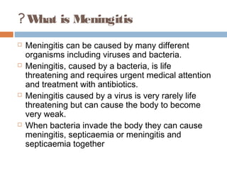 ? W is Meningitis
   hat
   Meningitis can be caused by many different
    organisms including viruses and bacteria.
   Meningitis, caused by a bacteria, is life
    threatening and requires urgent medical attention
    and treatment with antibiotics.
   Meningitis caused by a virus is very rarely life
    threatening but can cause the body to become
    very weak.
   When bacteria invade the body they can cause
    meningitis, septicaemia or meningitis and
    septicaemia together
 